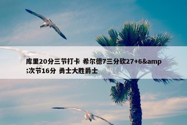 库里20分三节打卡 希尔德7三分砍27+6&次节16分 勇士大胜爵士