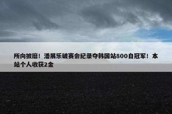 所向披靡！潘展乐破赛会纪录夺韩国站800自冠军！本站个人收获2金