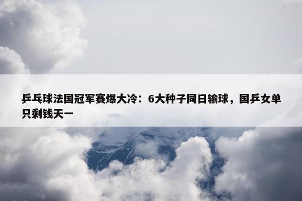 乒乓球法国冠军赛爆大冷：6大种子同日输球，国乒女单只剩钱天一