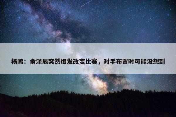 杨鸣：俞泽辰突然爆发改变比赛，对手布置时可能没想到