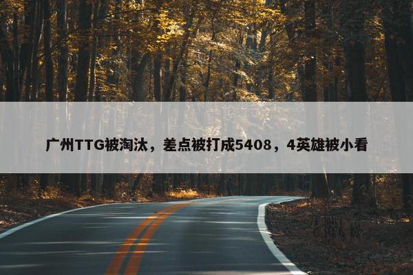 广州TTG被淘汰，差点被打成5408，4英雄被小看