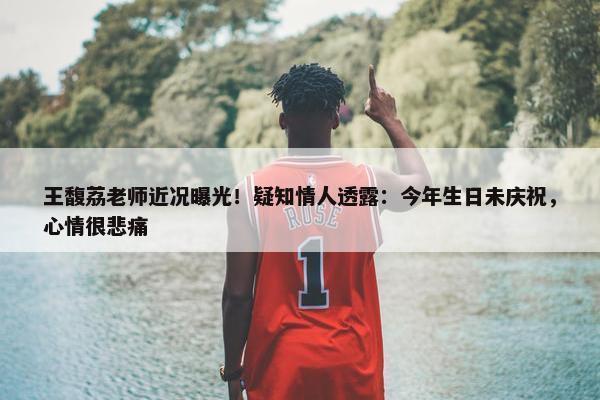 王馥荔老师近况曝光！疑知情人透露：今年生日未庆祝，心情很悲痛