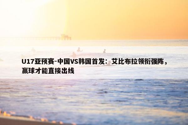 U17亚预赛-中国VS韩国首发：艾比布拉领衔强阵，赢球才能直接出线