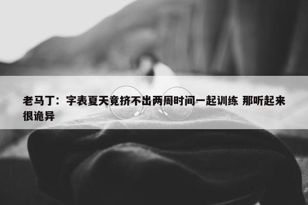 老马丁：字表夏天竟挤不出两周时间一起训练 那听起来很诡异