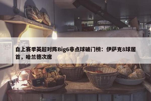 自上赛季英超对阵Big6非点球破门榜：伊萨克8球居首，哈兰德次席