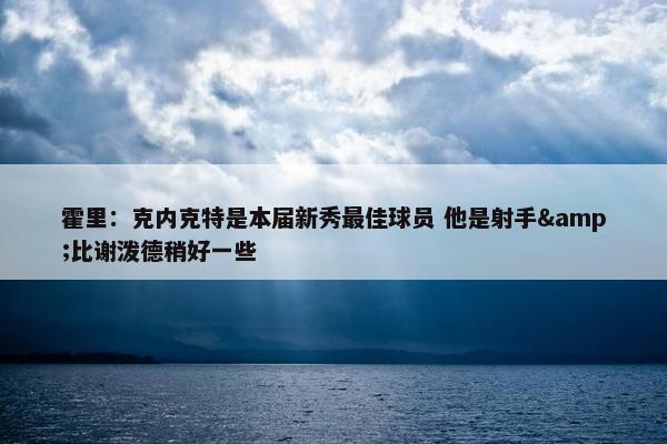 霍里：克内克特是本届新秀最佳球员 他是射手&比谢泼德稍好一些