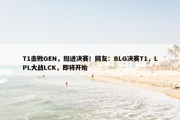 T1击败GEN，挺进决赛！网友：BLG决赛T1，LPL大战LCK，即将开始