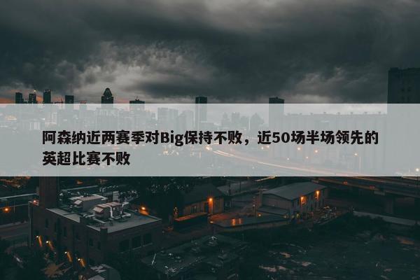 阿森纳近两赛季对Big保持不败，近50场半场领先的英超比赛不败