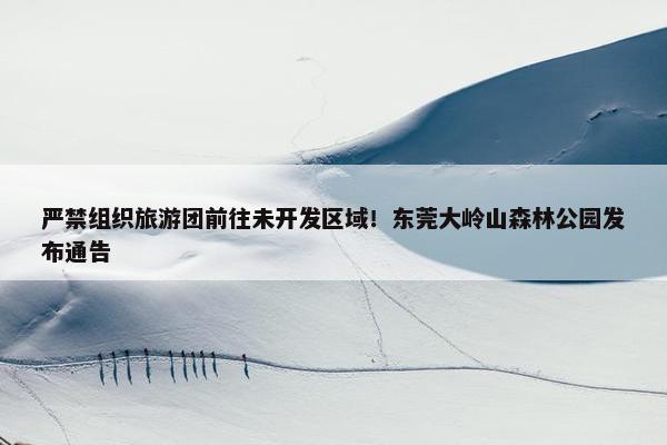 严禁组织旅游团前往未开发区域！东莞大岭山森林公园发布通告