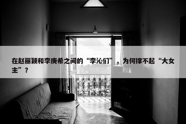 在赵丽颖和李庚希之间的“李沁们”，为何撑不起“大女主”？