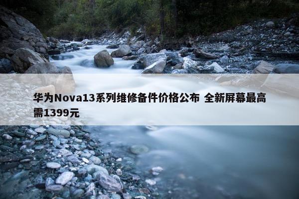 华为Nova13系列维修备件价格公布 全新屏幕最高需1399元