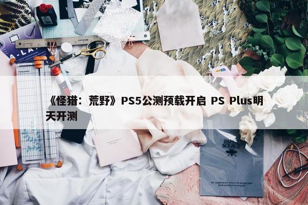 《怪猎：荒野》PS5公测预载开启 PS Plus明天开测