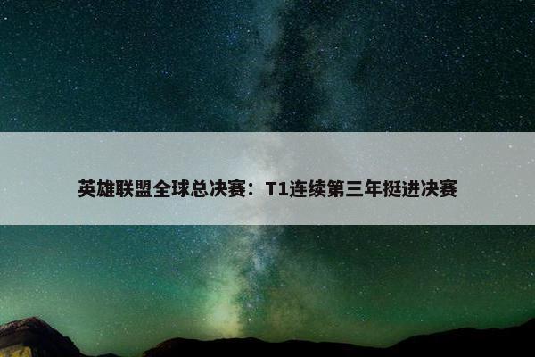 英雄联盟全球总决赛：T1连续第三年挺进决赛