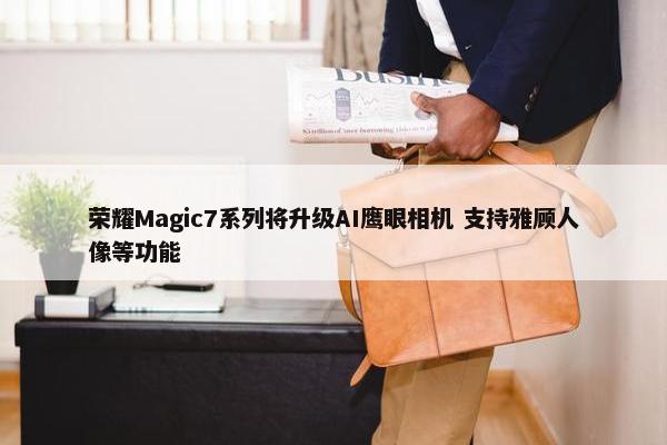 荣耀Magic7系列将升级AI鹰眼相机 支持雅顾人像等功能