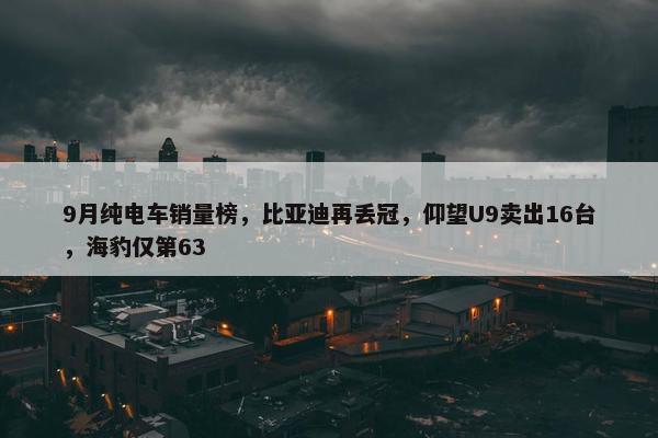 9月纯电车销量榜，比亚迪再丢冠，仰望U9卖出16台，海豹仅第63