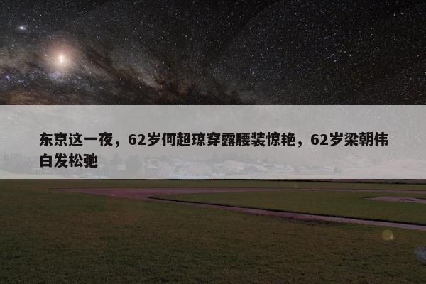 东京这一夜，62岁何超琼穿露腰装惊艳，62岁梁朝伟白发松弛