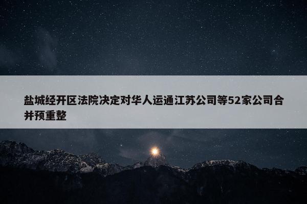 盐城经开区法院决定对华人运通江苏公司等52家公司合并预重整