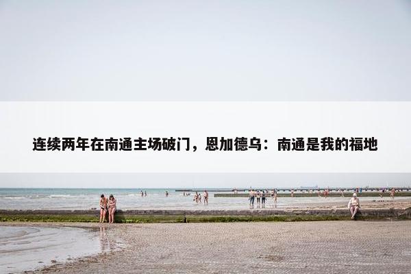 连续两年在南通主场破门，恩加德乌：南通是我的福地