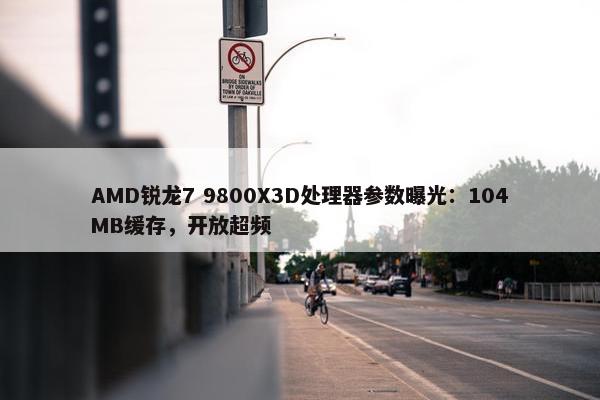 AMD锐龙7 9800X3D处理器参数曝光：104MB缓存，开放超频