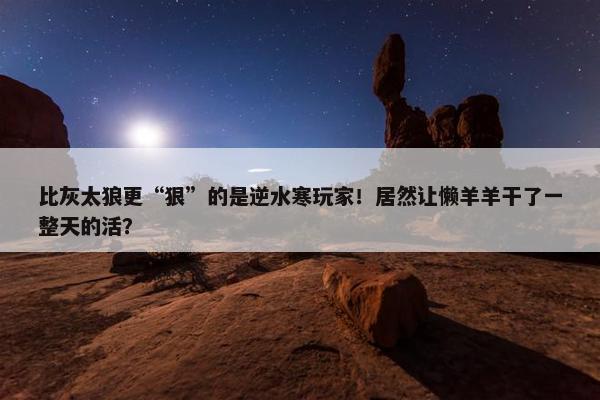 比灰太狼更“狠”的是逆水寒玩家！居然让懒羊羊干了一整天的活？