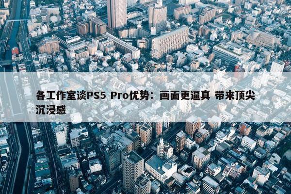 各工作室谈PS5 Pro优势：画面更逼真 带来顶尖沉浸感