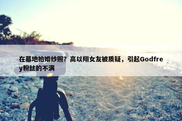 在墓地拍婚纱照？高以翔女友被质疑，引起Godfrey粉丝的不满