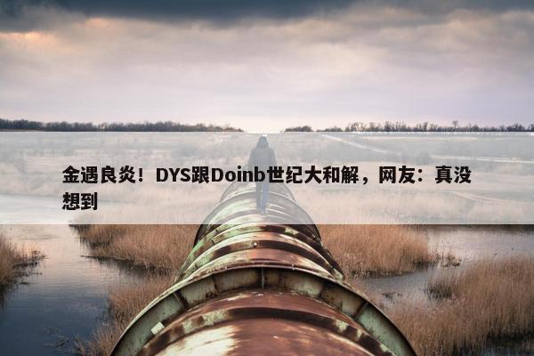 金遇良炎！DYS跟Doinb世纪大和解，网友：真没想到