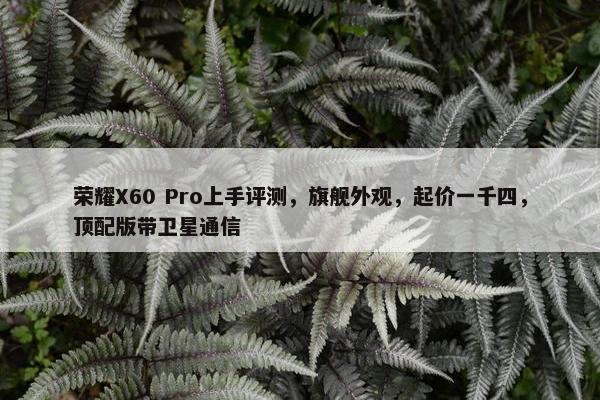 荣耀X60 Pro上手评测，旗舰外观，起价一千四，顶配版带卫星通信