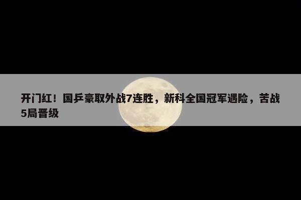 开门红！国乒豪取外战7连胜，新科全国冠军遇险，苦战5局晋级