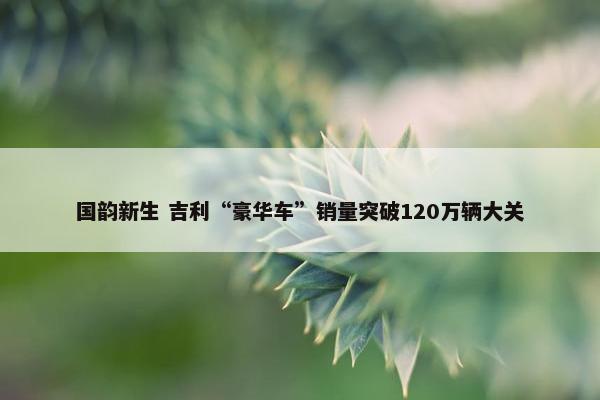 国韵新生 吉利“豪华车”销量突破120万辆大关