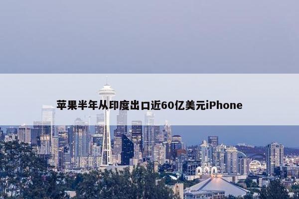 苹果半年从印度出口近60亿美元iPhone