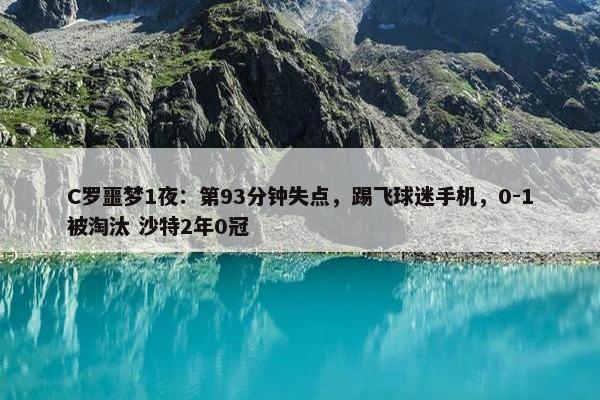 C罗噩梦1夜：第93分钟失点，踢飞球迷手机，0-1被淘汰 沙特2年0冠