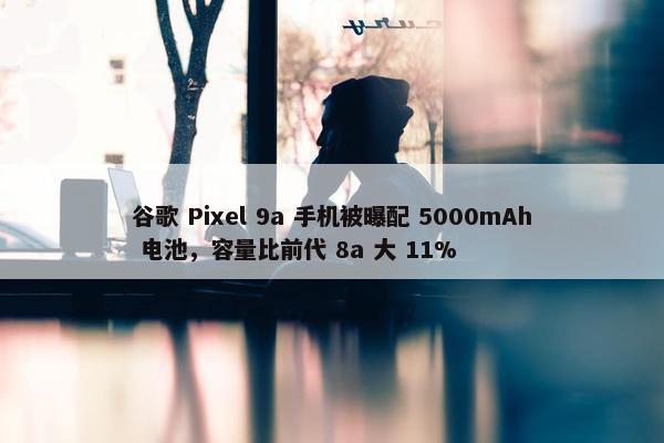 谷歌 Pixel 9a 手机被曝配 5000mAh 电池，容量比前代 8a 大 11%