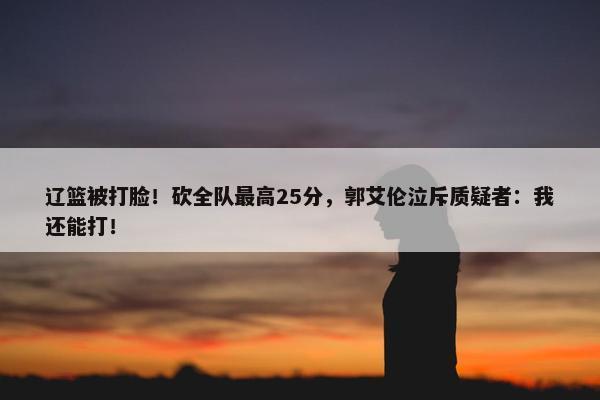 辽篮被打脸！砍全队最高25分，郭艾伦泣斥质疑者：我还能打！