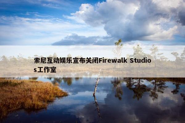 索尼互动娱乐宣布关闭Firewalk Studios工作室