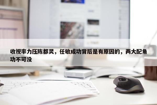 收视率力压陈都灵，任敏成功背后是有原因的，两大配角功不可没