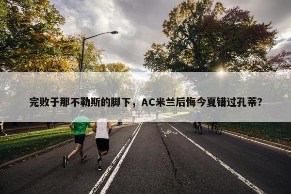 完败于那不勒斯的脚下，AC米兰后悔今夏错过孔蒂？