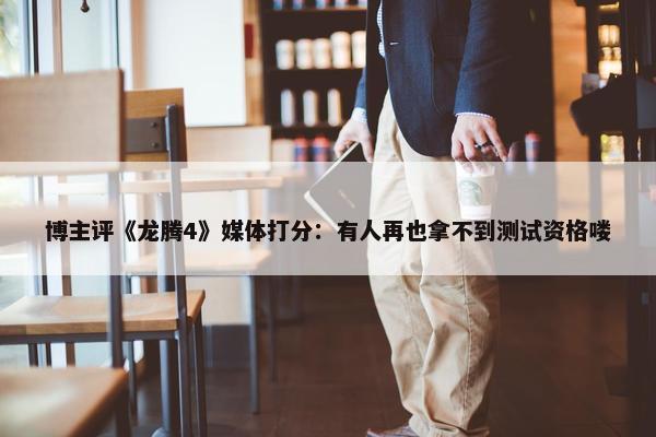 博主评《龙腾4》媒体打分：有人再也拿不到测试资格喽