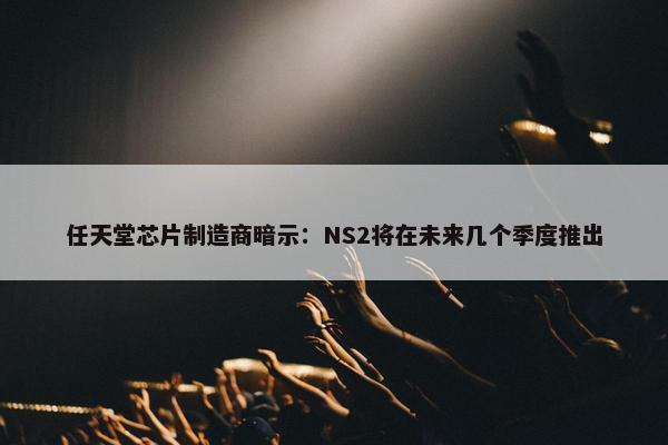 任天堂芯片制造商暗示：NS2将在未来几个季度推出