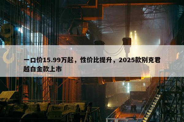 一口价15.99万起，性价比提升，2025款别克君越白金款上市