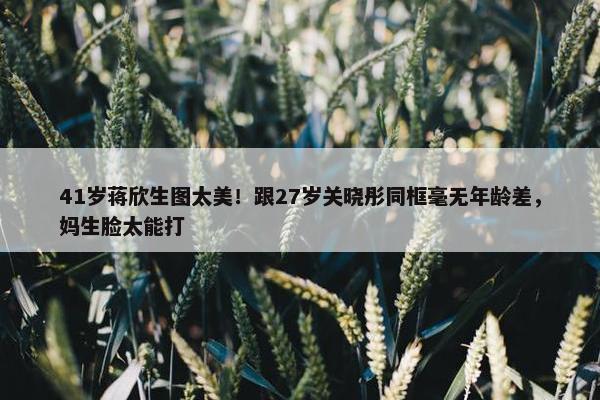 41岁蒋欣生图太美！跟27岁关晓彤同框毫无年龄差，妈生脸太能打