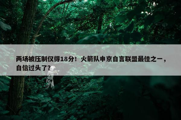 两场被压制仅得18分！火箭队申京自言联盟最佳之一，自信过头了？