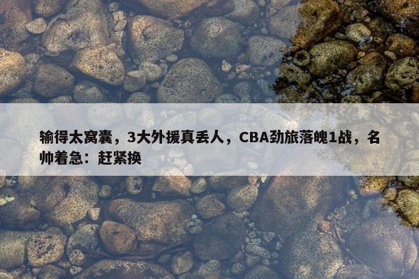 输得太窝囊，3大外援真丢人，CBA劲旅落魄1战，名帅着急：赶紧换