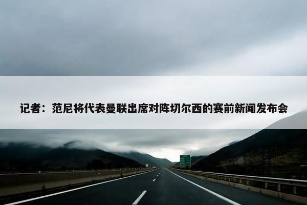 记者：范尼将代表曼联出席对阵切尔西的赛前新闻发布会