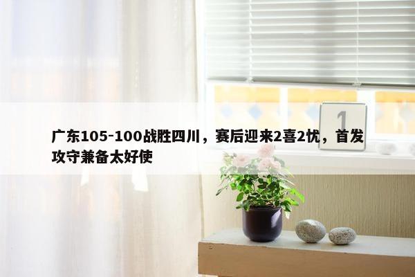 广东105-100战胜四川，赛后迎来2喜2忧，首发攻守兼备太好使