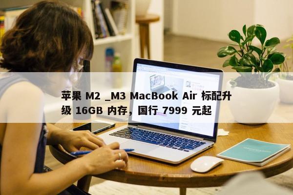 苹果 M2 _M3 MacBook Air 标配升级 16GB 内存，国行 7999 元起