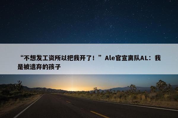 “不想发工资所以把我开了！”Ale官宣离队AL：我是被遗弃的孩子