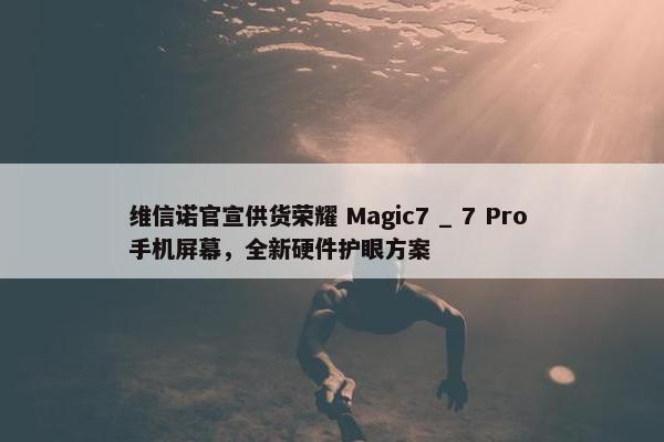 维信诺官宣供货荣耀 Magic7 _ 7 Pro 手机屏幕，全新硬件护眼方案