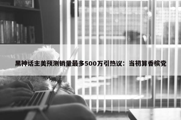 黑神话主美预测销量最多500万引热议：当初算香槟党