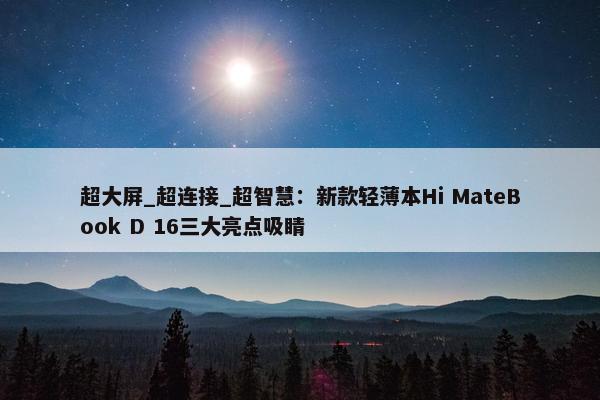 超大屏_超连接_超智慧：新款轻薄本Hi MateBook D 16三大亮点吸睛